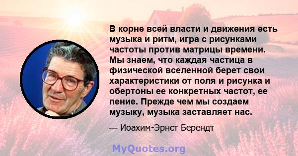 В корне всей власти и движения есть музыка и ритм, игра с рисунками частоты против матрицы времени. Мы знаем, что каждая частица в физической вселенной берет свои характеристики от поля и рисунка и обертоны ее