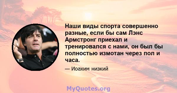 Наши виды спорта совершенно разные, если бы сам Лэнс Армстронг приехал и тренировался с нами, он был бы полностью измотан через пол и часа.