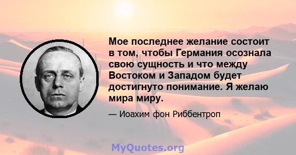 Мое последнее желание состоит в том, чтобы Германия осознала свою сущность и что между Востоком и Западом будет достигнуто понимание. Я желаю мира миру.