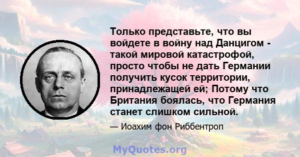 Только представьте, что вы войдете в войну над Данцигом - такой мировой катастрофой, просто чтобы не дать Германии получить кусок территории, принадлежащей ей; Потому что Британия боялась, что Германия станет слишком