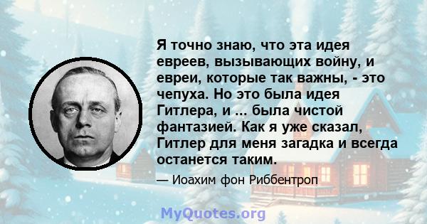 Я точно знаю, что эта идея евреев, вызывающих войну, и евреи, которые так важны, - это чепуха. Но это была идея Гитлера, и ... была чистой фантазией. Как я уже сказал, Гитлер для меня загадка и всегда останется таким.