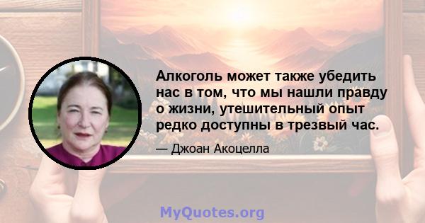 Алкоголь может также убедить нас в том, что мы нашли правду о жизни, утешительный опыт редко доступны в трезвый час.