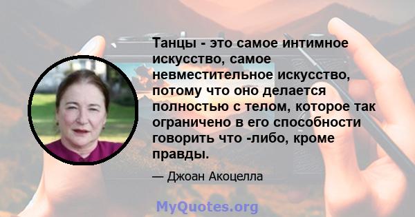 Танцы - это самое интимное искусство, самое невместительное искусство, потому что оно делается полностью с телом, которое так ограничено в его способности говорить что -либо, кроме правды.