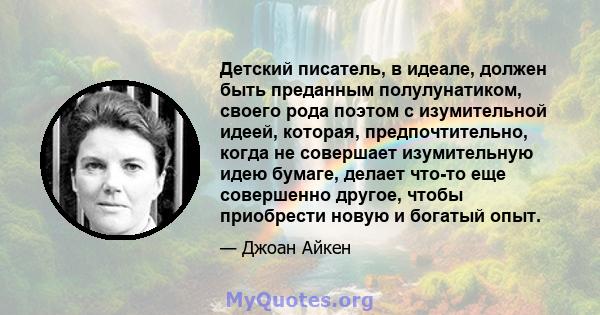 Детский писатель, в идеале, должен быть преданным полулунатиком, своего рода поэтом с изумительной идеей, которая, предпочтительно, когда не совершает изумительную идею бумаге, делает что-то еще совершенно другое, чтобы 