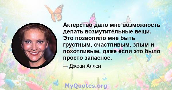 Актерство дало мне возможность делать возмутительные вещи. Это позволило мне быть грустным, счастливым, злым и похотливым, даже если это было просто запасное.