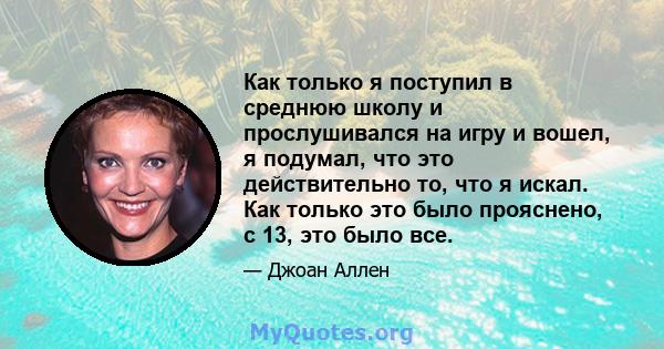 Как только я поступил в среднюю школу и прослушивался на игру и вошел, я подумал, что это действительно то, что я искал. Как только это было прояснено, с 13, это было все.