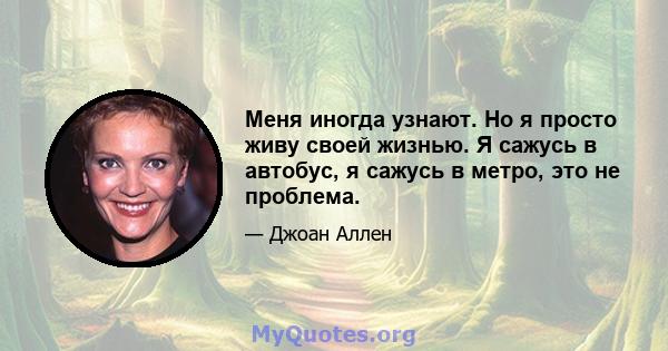 Меня иногда узнают. Но я просто живу своей жизнью. Я сажусь в автобус, я сажусь в метро, ​​это не проблема.