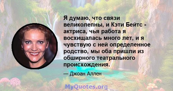 Я думаю, что связи великолепны, и Кэти Бейтс - актриса, чья работа я восхищалась много лет, и я чувствую с ней определенное родство, мы оба пришли из обширного театрального происхождения.