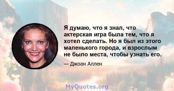 Я думаю, что я знал, что актерская игра была тем, что я хотел сделать. Но я был из этого маленького города, и взрослым не было места, чтобы узнать его.