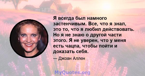 Я всегда был намного застенчивым. Все, что я знал, это то, что я любил действовать. Но я не знаю о другой части этого. Я не уверен, что у меня есть чацпа, чтобы пойти и доказать себя.