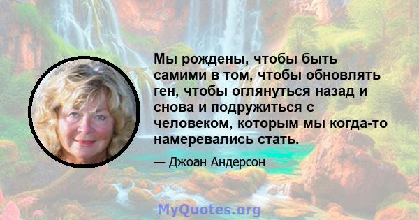 Мы рождены, чтобы быть самими в том, чтобы обновлять ген, чтобы оглянуться назад и снова и подружиться с человеком, которым мы когда-то намеревались стать.