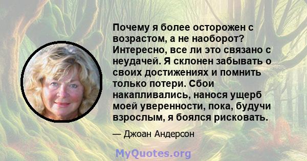 Почему я более осторожен с возрастом, а не наоборот? Интересно, все ли это связано с неудачей. Я склонен забывать о своих достижениях и помнить только потери. Сбои накапливались, нанося ущерб моей уверенности, пока,