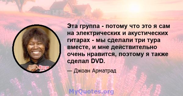 Эта группа - потому что это я сам на электрических и акустических гитарах - мы сделали три тура вместе, и мне действительно очень нравится, поэтому я также сделал DVD.