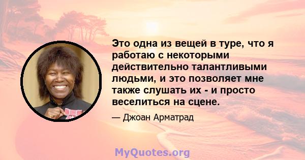 Это одна из вещей в туре, что я работаю с некоторыми действительно талантливыми людьми, и это позволяет мне также слушать их - и просто веселиться на сцене.