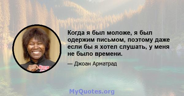 Когда я был моложе, я был одержим письмом, поэтому даже если бы я хотел слушать, у меня не было времени.