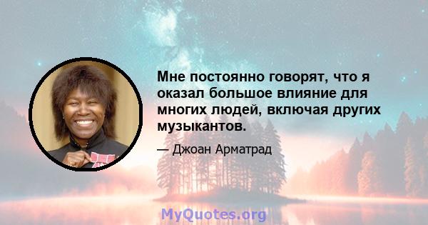 Мне постоянно говорят, что я оказал большое влияние для многих людей, включая других музыкантов.