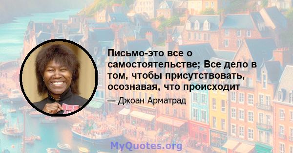 Письмо-это все о самостоятельстве; Все дело в том, чтобы присутствовать, осознавая, что происходит