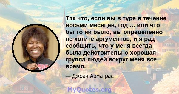 Так что, если вы в туре в течение восьми месяцев, год ... или что бы то ни было, вы определенно не хотите аргументов, и я рад сообщить, что у меня всегда была действительно хорошая группа людей вокруг меня все время.