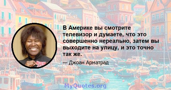 В Америке вы смотрите телевизор и думаете, что это совершенно нереально, затем вы выходите на улицу, и это точно так же.