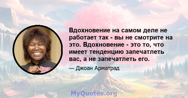 Вдохновение на самом деле не работает так - вы не смотрите на это. Вдохновение - это то, что имеет тенденцию запечатлеть вас, а не запечатлеть его.