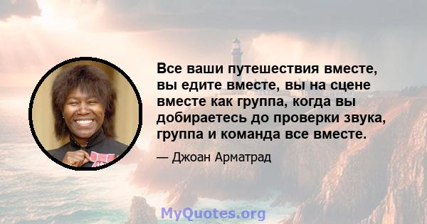 Все ваши путешествия вместе, вы едите вместе, вы на сцене вместе как группа, когда вы добираетесь до проверки звука, группа и команда все вместе.