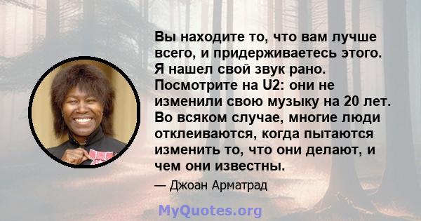 Вы находите то, что вам лучше всего, и придерживаетесь этого. Я нашел свой звук рано. Посмотрите на U2: они не изменили свою музыку на 20 лет. Во всяком случае, многие люди отклеиваются, когда пытаются изменить то, что