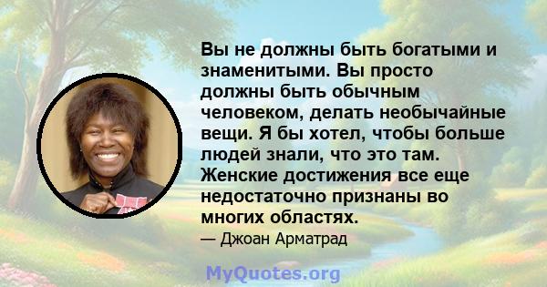 Вы не должны быть богатыми и знаменитыми. Вы просто должны быть обычным человеком, делать необычайные вещи. Я бы хотел, чтобы больше людей знали, что это там. Женские достижения все еще недостаточно признаны во многих