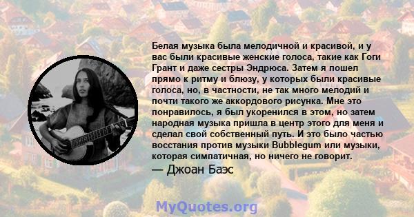 Белая музыка была мелодичной и красивой, и у вас были красивые женские голоса, такие как Гоги Грант и даже сестры Эндрюса. Затем я пошел прямо к ритму и блюзу, у которых были красивые голоса, но, в частности, не так