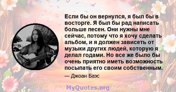 Если бы он вернулся, я был бы в восторге. Я был бы рад написать больше песен. Они нужны мне сейчас, потому что я хочу сделать альбом, и я должен зависеть от музыки других людей, которую я делал годами. Но все же было бы 