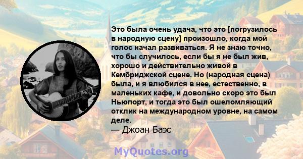 Это была очень удача, что это [погрузилось в народную сцену] произошло, когда мой голос начал развиваться. Я не знаю точно, что бы случилось, если бы я не был жив, хорошо и действительно живой в Кембриджской сцене. Но