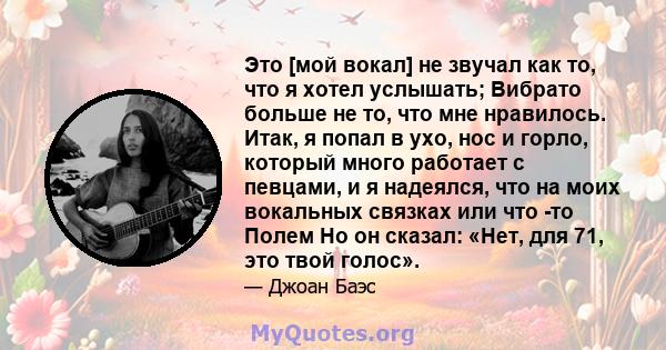 Это [мой вокал] не звучал как то, что я хотел услышать; Вибрато больше не то, что мне нравилось. Итак, я попал в ухо, нос и горло, который много работает с певцами, и я надеялся, что на моих вокальных связках или что