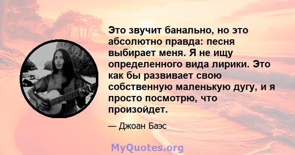 Это звучит банально, но это абсолютно правда: песня выбирает меня. Я не ищу определенного вида лирики. Это как бы развивает свою собственную маленькую дугу, и я просто посмотрю, что произойдет.