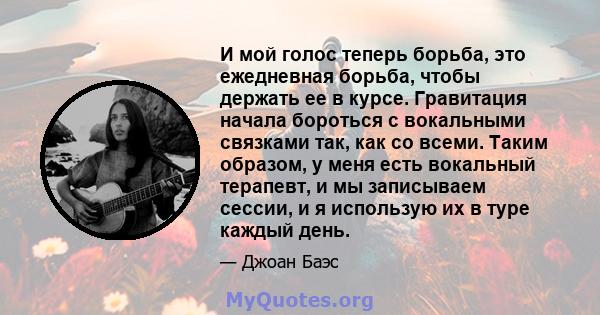 И мой голос теперь борьба, это ежедневная борьба, чтобы держать ее в курсе. Гравитация начала бороться с вокальными связками так, как со всеми. Таким образом, у меня есть вокальный терапевт, и мы записываем сессии, и я