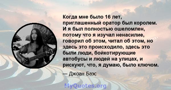 Когда мне было 16 лет, приглашенный оратор был королем. И я был полностью ошеломлен, потому что я изучал ненасилие, говорил об этом, читал об этом, но здесь это происходило, здесь это были люди, бойкотирующие автобусы и 