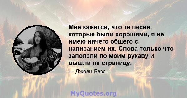 Мне кажется, что те песни, которые были хорошими, я не имею ничего общего с написанием их. Слова только что заползли по моим рукаву и вышли на страницу.