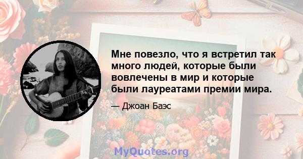 Мне повезло, что я встретил так много людей, которые были вовлечены в мир и которые были лауреатами премии мира.