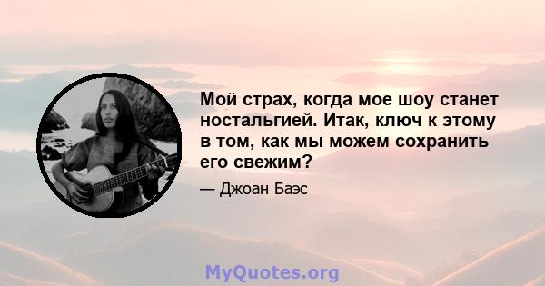 Мой страх, когда мое шоу станет ностальгией. Итак, ключ к этому в том, как мы можем сохранить его свежим?