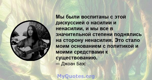 Мы были воспитаны с этой дискуссией о насилии и ненасилии, и мы все в значительной степени поднялись на сторону ненасилия. Это стало моим основанием с политикой и моими средствами к существованию.