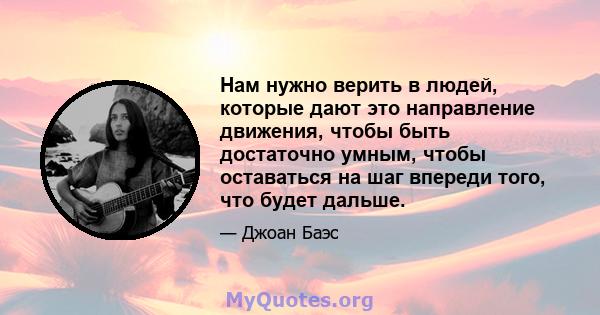 Нам нужно верить в людей, которые дают это направление движения, чтобы быть достаточно умным, чтобы оставаться на шаг впереди того, что будет дальше.