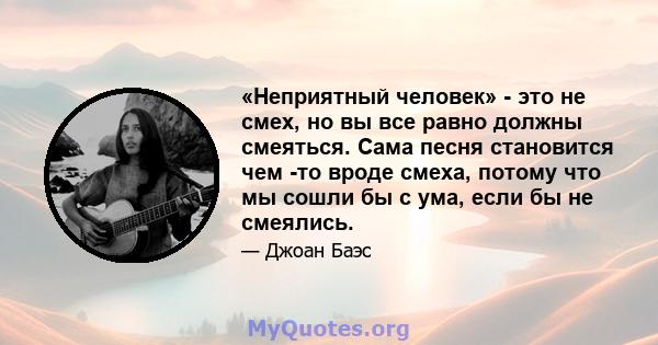 «Неприятный человек» - это не смех, но вы все равно должны смеяться. Сама песня становится чем -то вроде смеха, потому что мы сошли бы с ума, если бы не смеялись.