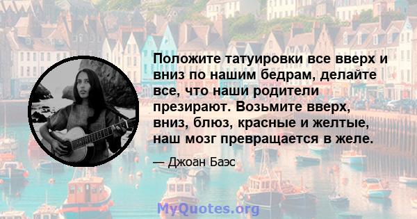 Положите татуировки все вверх и вниз по нашим бедрам, делайте все, что наши родители презирают. Возьмите вверх, вниз, блюз, красные и желтые, наш мозг превращается в желе.