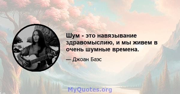 Шум - это навязывание здравомыслию, и мы живем в очень шумные времена.