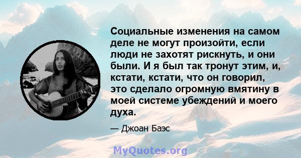 Социальные изменения на самом деле не могут произойти, если люди не захотят рискнуть, и они были. И я был так тронут этим, и, кстати, кстати, что он говорил, это сделало огромную вмятину в моей системе убеждений и моего 