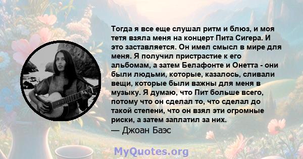 Тогда я все еще слушал ритм и блюз, и моя тетя взяла меня на концерт Пита Сигера. И это заставляется. Он имел смысл в мире для меня. Я получил пристрастие к его альбомам, а затем Белафонте и Онетта - они были людьми,