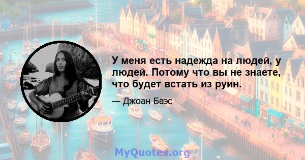 У меня есть надежда на людей, у людей. Потому что вы не знаете, что будет встать из руин.