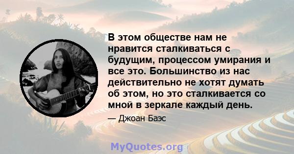 В этом обществе нам не нравится сталкиваться с будущим, процессом умирания и все это. Большинство из нас действительно не хотят думать об этом, но это сталкивается со мной в зеркале каждый день.