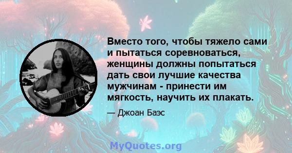 Вместо того, чтобы тяжело сами и пытаться соревноваться, женщины должны попытаться дать свои лучшие качества мужчинам - принести им мягкость, научить их плакать.