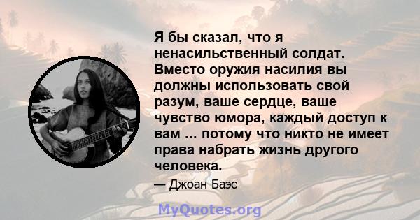 Я бы сказал, что я ненасильственный солдат. Вместо оружия насилия вы должны использовать свой разум, ваше сердце, ваше чувство юмора, каждый доступ к вам ... потому что никто не имеет права набрать жизнь другого