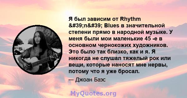 Я был зависим от Rhythm 'n' Blues в значительной степени прямо в народной музыке. У меня были мои маленькие 45 -е в основном чернокожих художников. Это было так близко, как и я. Я никогда не слушал тяжелый рок