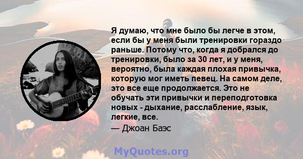 Я думаю, что мне было бы легче в этом, если бы у меня были тренировки гораздо раньше. Потому что, когда я добрался до тренировки, было за 30 лет, и у меня, вероятно, была каждая плохая привычка, которую мог иметь певец. 